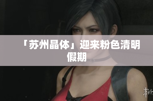 「苏州晶体」迎来粉色清明假期