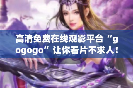 高清免费在线观影平台“gogogo”让你看片不求人！