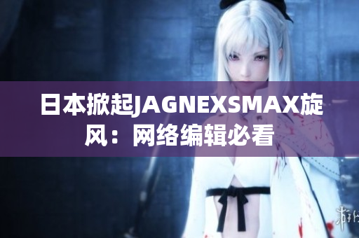 日本掀起JAGNEXSMAX旋风：网络编辑必看