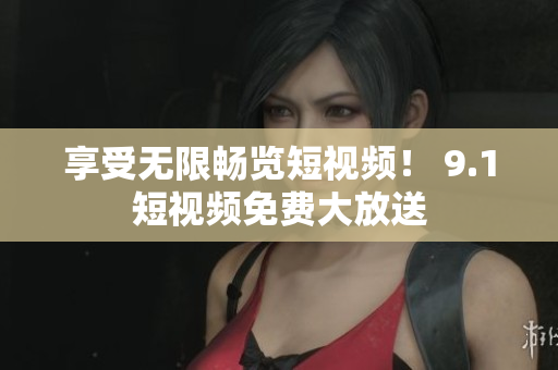 享受无限畅览短视频！ 9.1短视频免费大放送