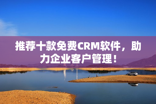 推荐十款免费CRM软件，助力企业客户管理！