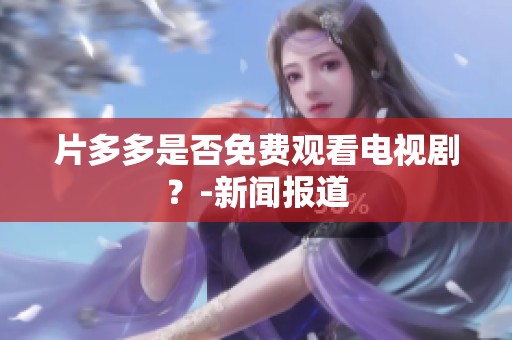 片多多是否免费观看电视剧？-新闻报道
