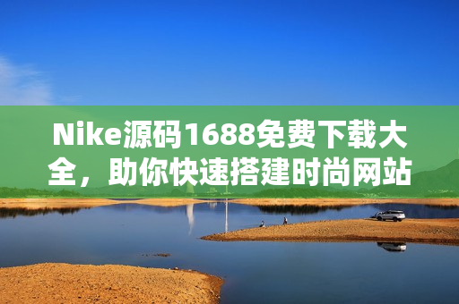 Nike源码1688免费下载大全，助你快速搭建时尚网站