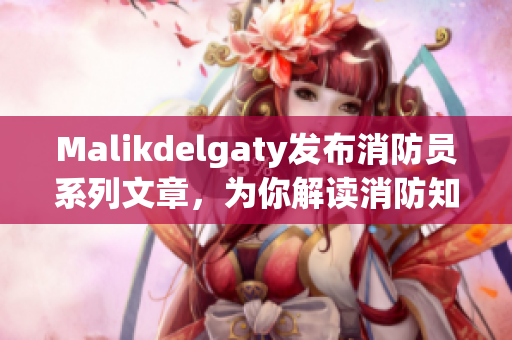 Malikdelgaty发布消防员系列文章，为你解读消防知识！