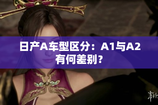 日产A车型区分：A1与A2有何差别？