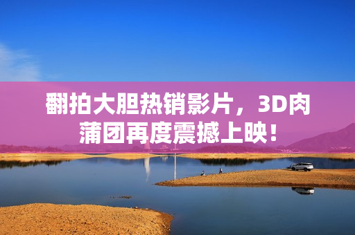 翻拍大胆热销影片，3D肉蒲团再度震撼上映！