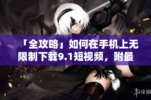「全攻略」如何在手机上无限制下载9.1短视频，附最简单方法