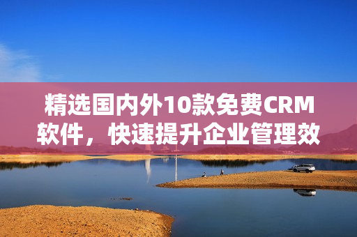 精选国内外10款免费CRM软件，快速提升企业管理效率