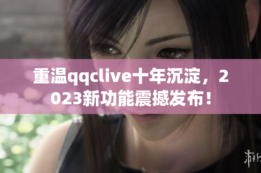 重温qqclive十年沉淀，2023新功能震撼发布！
