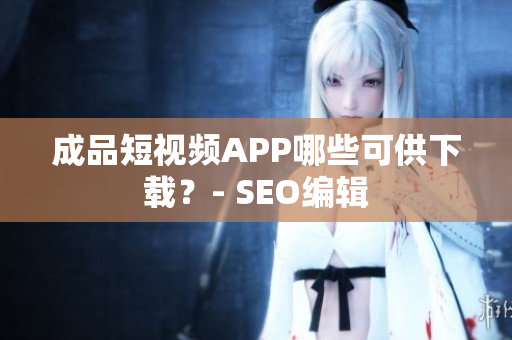 成品短视频APP哪些可供下载？- SEO编辑