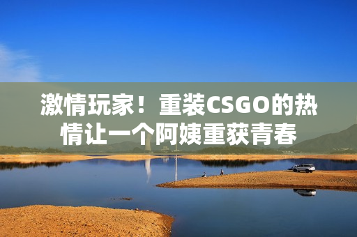 激情玩家！重装CSGO的热情让一个阿姨重获青春