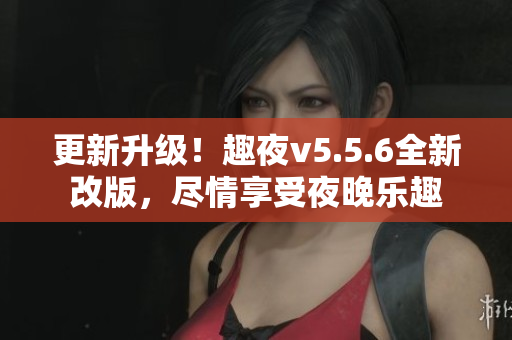 更新升级！趣夜v5.5.6全新改版，尽情享受夜晚乐趣