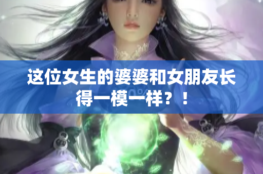 这位女生的婆婆和女朋友长得一模一样？！