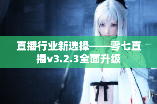 直播行业新选择——零七直播v3.2.3全面升级