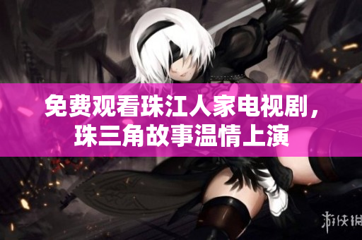 免费观看珠江人家电视剧，珠三角故事温情上演