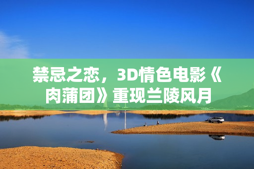 禁忌之恋，3D情色电影《肉蒲团》重现兰陵风月