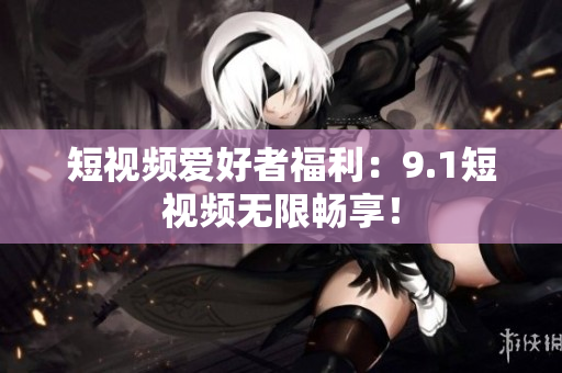 短视频爱好者福利：9.1短视频无限畅享！