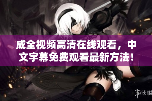 成全视频高清在线观看，中文字幕免费观看最新方法！