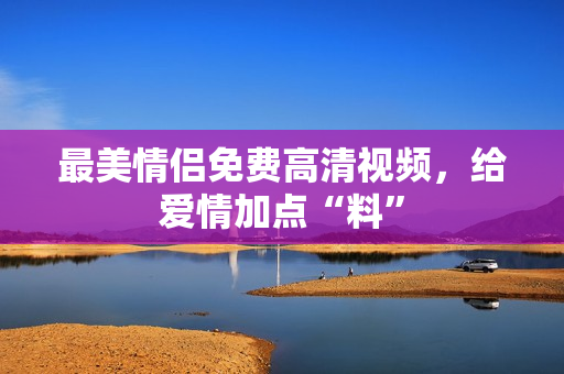 最美情侣免费高清视频，给爱情加点“料”