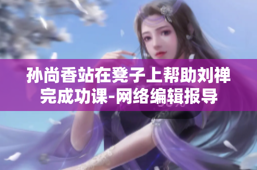 孙尚香站在凳子上帮助刘禅完成功课-网络编辑报导