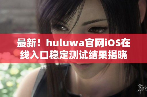 最新！huluwa官网iOS在线入口稳定测试结果揭晓
