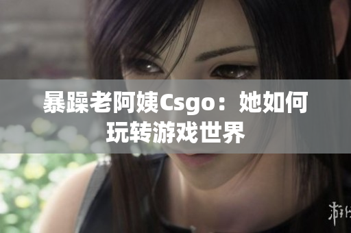 暴躁老阿姨Csgo：她如何玩转游戏世界