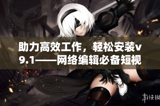 助力高效工作，轻松安装v9.1——网络编辑必备短视频素材