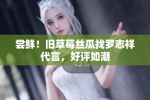 尝鲜！旧草莓丝瓜找罗志祥代言，好评如潮