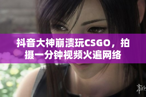 抖音大神崩溃玩CSGO，拍摄一分钟视频火遍网络
