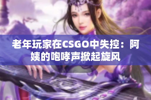 老年玩家在CSGO中失控：阿姨的咆哮声掀起旋风