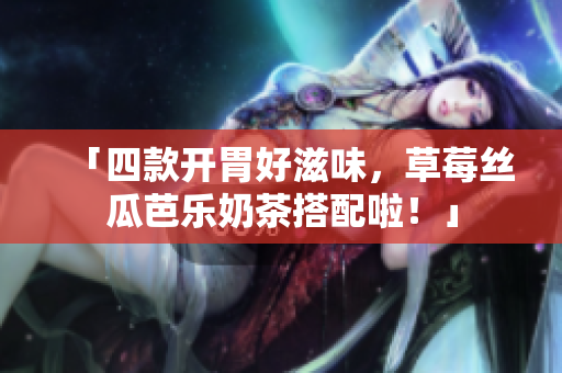 「四款开胃好滋味，草莓丝瓜芭乐奶茶搭配啦！」