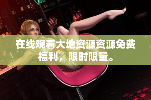 在线观看大地资源资源免费福利，限时限量。