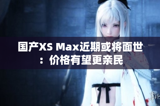 国产XS Max近期或将面世：价格有望更亲民