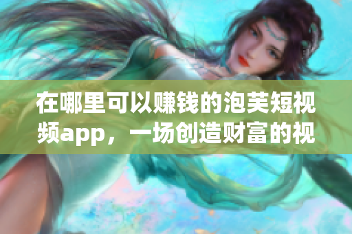 在哪里可以赚钱的泡芙短视频app，一场创造财富的视觉盛宴！