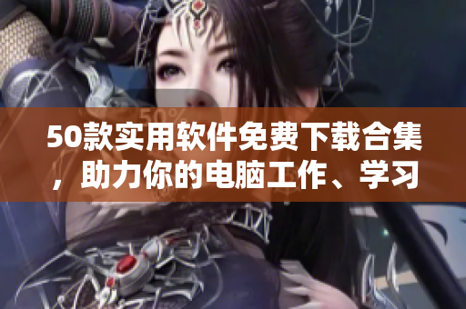 50款实用软件免费下载合集，助力你的电脑工作、学习、娱乐！