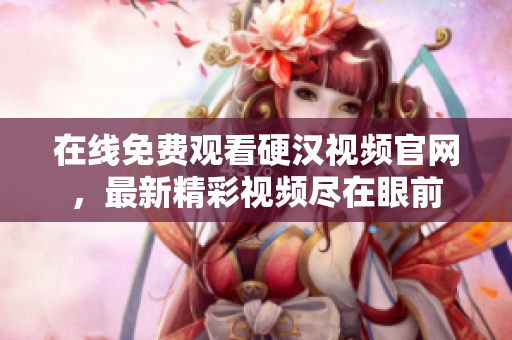 在线免费观看硬汉视频官网，最新精彩视频尽在眼前