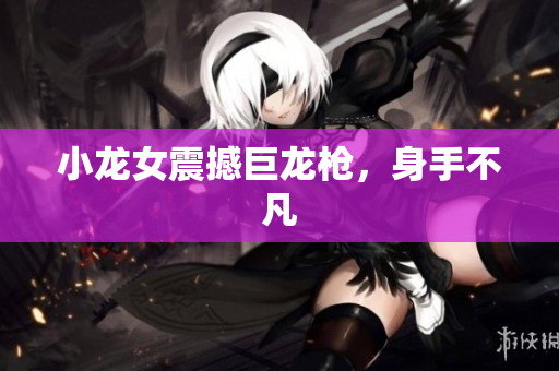 小龙女震撼巨龙枪，身手不凡