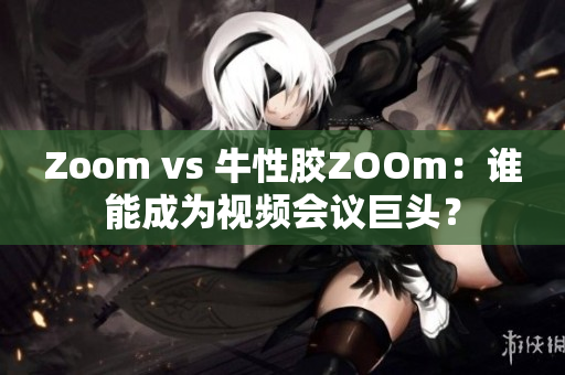 Zoom vs 牛性胶ZOOm：谁能成为视频会议巨头？