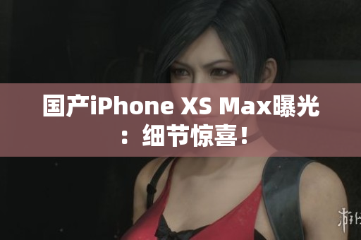 国产iPhone XS Max曝光：细节惊喜！