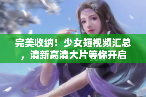 完美收纳！少女短视频汇总，清新高清大片等你开启