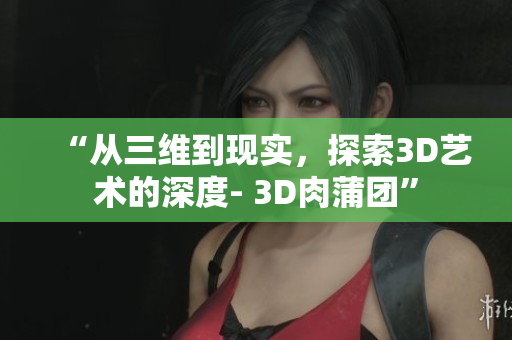 “从三维到现实，探索3D艺术的深度- 3D肉蒲团”