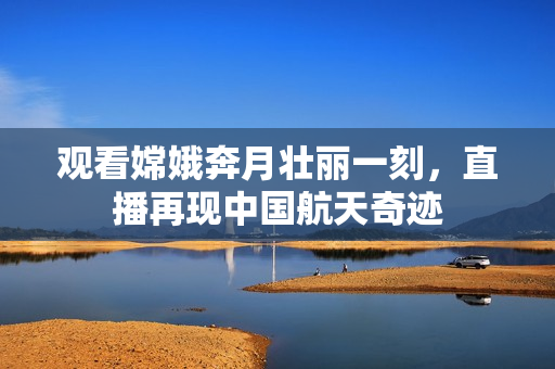 观看嫦娥奔月壮丽一刻，直播再现中国航天奇迹