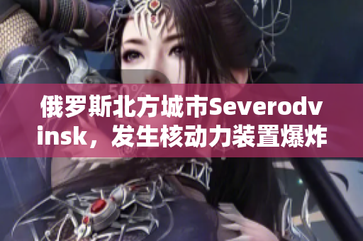 俄罗斯北方城市Severodvinsk，发生核动力装置爆炸事件