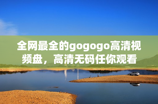 全网最全的gogogo高清视频盘，高清无码任你观看