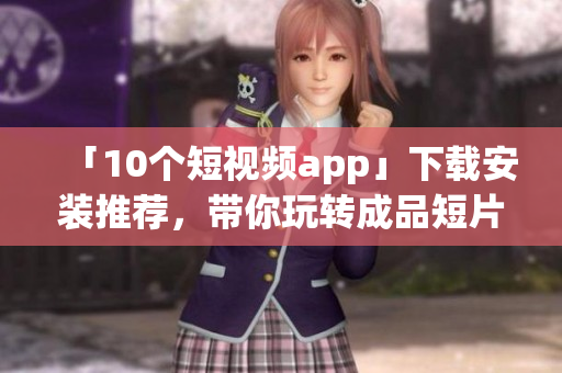 「10个短视频app」下载安装推荐，带你玩转成品短片!