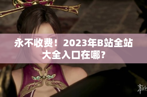 永不收费！2023年B站全站大全入口在哪？