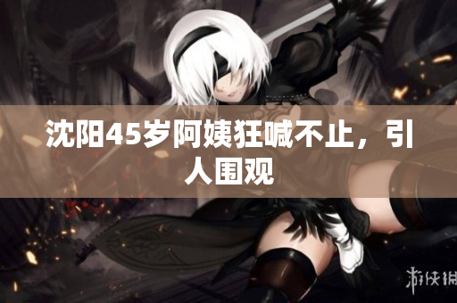 沈阳45岁阿姨狂喊不止，引人围观