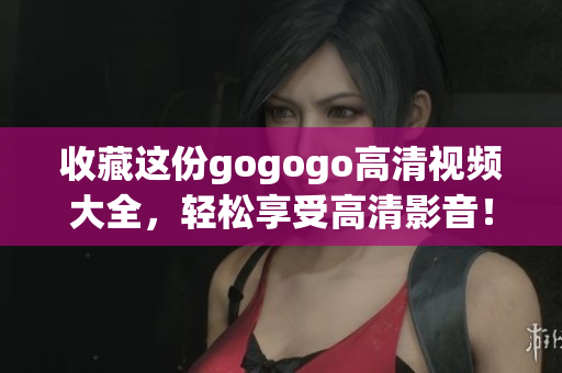 收藏这份gogogo高清视频大全，轻松享受高清影音！
