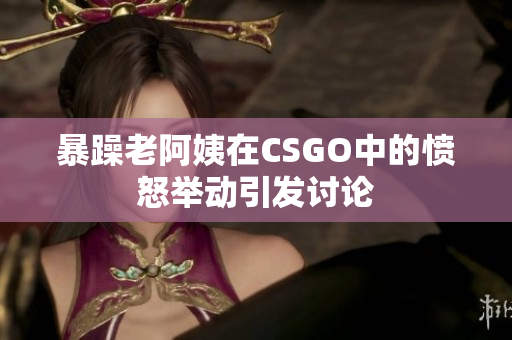 暴躁老阿姨在CSGO中的愤怒举动引发讨论