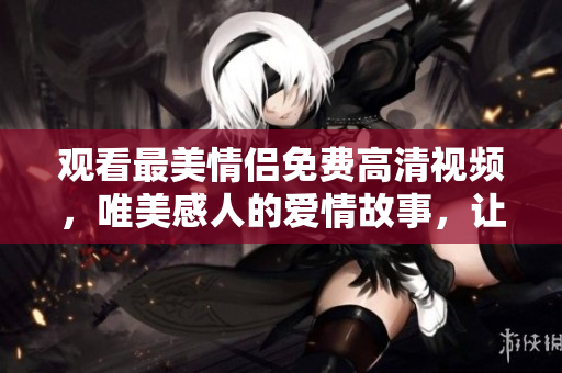观看最美情侣免费高清视频，唯美感人的爱情故事，让你感动落泪